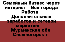 Семейный бизнес через интернет - Все города Работа » Дополнительный заработок и сетевой маркетинг   . Мурманская обл.,Снежногорск г.